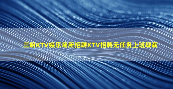 三明KTV娱乐场所招聘KTV招聘无任务上班现薪